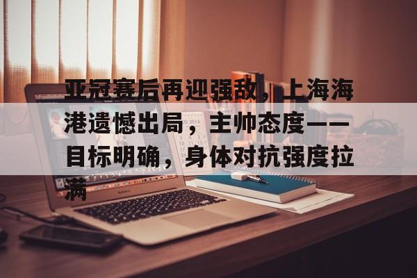 金年会官方入口-亚冠赛后再迎强敌，上海海港遗憾出局，主帅态度——目标明确，身体对抗强度拉满